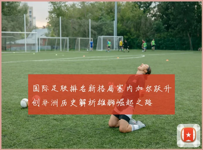 国际足联排名新格局塞内加尔跃升创非洲历史解析雄狮崛起之路